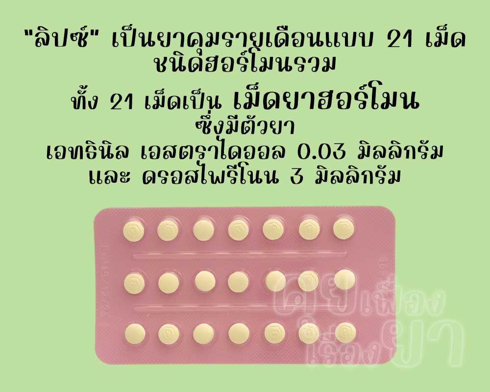 ลิปซ์ เป็นยาคุมรายเดือนแบบ 21 เม็ด ชนิดฮอร์โมนรวม ซึ่งแต่ละเม็ดมีตัวยาเอทธินิลเอสตราไดออล 0.03 มิลลิกรัม และดรอสไพรีโนน 3 มิลลิกรัม